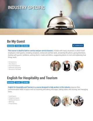 English for Hospitality and Tourism is a course designed to help workers in this industry improve their
communication skills in topics such as receiving and taking messages, taking orders and serving, and managing
tours.
Intermediate
English for Hospitality and Tourism
10 units 50 videos
• Hotel basics
• Telephone basics
• Restaurant basics
• Meetings
• Presentations
This course is ideal for both in-service and pre-service learners. It deals with many situations in which hotel
employees meet guests, including reception, restaurant and bar work, answering the phone, giving directions,
dealing with guests’ problems, writing short e-mails and letters, suggesting places to visit and explaining how
things work.
Intermediate
Be My Guest
15 units 45 videos
• Introductions
• The check-in
• The hotel bedroom
• Bathroom and porter
• Services in the hotel
INDUSTRY SPECIFIC
 