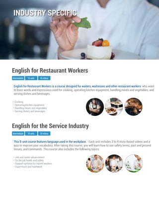 This 8-unit course features language used in the workplace. Each unit includes 3 to 4 story-based videos and a
quiz to improve your vocabulary. After taking this course, you will learn how to use safety terms, past and present
tenses, and commands. This course also includes the following topics:
Intermediate
English for the Service Industry
10 units 50 videos
• Job and career advancement
• On the job health and safety
• Support systems for injured workers
• Supervisors and teamwork
English for Restaurant Workers is a course designed for waiters, waitresses and other restaurant workers who want
to learn words and expressions used for cooking, operating kitchen equipment, handling meats and vegetables, and
serving dishes and beverages.
Intermediate
English for Restaurant Workers
15 units 45 videos
• Cooking
• Operating kitchen equipment
• Handling meats and vegetables
• Serving dishes and beverages
INDUSTRY SPECIFIC
 