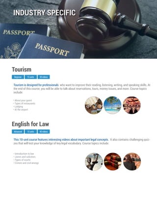 This 10-unit course features interesting videos about important legal concepts. It also contains challenging quiz-
zes that will test your knowledge of key legal vocabulary. Course topics include:
Advanced
English for Law
10 units 40 videos
• Introduction to law
• Jurors and solicitors
• Types of courts
• Crimes and civil wrongs
Tourism is designed for professionals who want to improve their reading, listening, writing, and speaking skills. At
the end of this course, you will be able to talk about reservations, tours, money issues, and more. Course topics
include:
Beginner
Tourism
15 units 30 videos
• About your guest
• Types of restaurants
• Lodging
• At the airport
INDUSTRY SPECIFIC
 