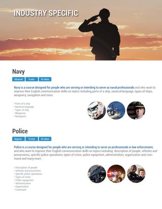 Police is a course designed for people who are serving or intending to serve as professionals in law enforcement,
and who want to improve their English communication skills on topics including: description of people, vehicles and
possessions, speciﬁc police operations, types of crime, police equipment, administration, organization and com-
mand and many more.
Beginner
Police
10 units 40 videos
• Description of people
• Vehicles and possesions
• Speciﬁc police operations
• Types of crime
• Police equipment
• Administration
• Organization
• Command
Navy is a course designed for people who are serving or intending to serve as naval professionals and who want to
improve their English communication skills on topics including parts of a ship, nautical language, types of ships,
weaponry, navigation and more.
Advanced
Navy
9 units 45 videos
• Parts of a ship
• Nautical language
• Types of ship
• Weaponry
• Navigation
INDUSTRY SPECIFIC
 