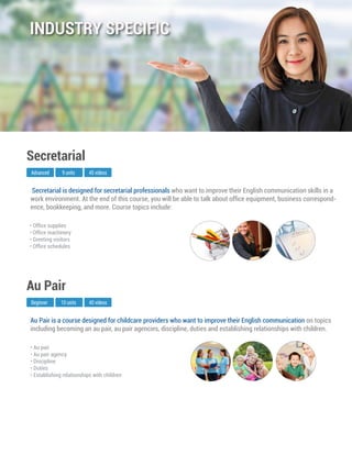 Au Pair is a course designed for childcare providers who want to improve their English communication on topics
including becoming an au pair, au pair agencies, discipline, duties and establishing relationships with children.
Beginner
Au Pair
10 units 40 videos
• Au pair
• Au pair agency
• Discipline
• Duties
• Establishing relationships with children
Secretarial is designed for secretarial professionals who want to improve their English communication skills in a
work environment. At the end of this course, you will be able to talk about ofﬁce equipment, business correspond-
ence, bookkeeping, and more. Course topics include:
Advanced
Secretarial
9 units 45 videos
• Ofﬁce supplies
• Ofﬁce machinery
• Greeting visitors
• Ofﬁce schedules
INDUSTRY SPECIFIC
 