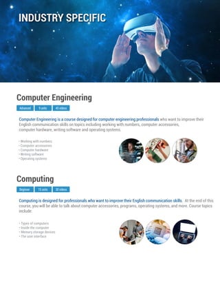 Computing is designed for professionals who want to improve their English communication skills. At the end of this
course, you will be able to talk about computer accessories, programs, operating systems, and more. Course topics
include:
Beginner
Computing
15 units 30 videos
• Types of computers
• Inside the computer
• Memory storage devices
• The user interface
Computer Engineering is a course designed for computer engineering professionals who want to improve their
English communication skills on topics including working with numbers, computer accessories,
computer hardware, writing software and operating systems.
Advanced
Computer Engineering
9 units 45 videos
• Working with numbers
• Computer accessories
• Computer hardware
• Writing software
• Operating systems
INDUSTRY SPECIFIC
 