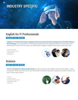 Science is designed for industry professionals who want to improve their English communication skills in a work
environment. At the end of this course, you will be able to talk about laboratory equipment, scientiﬁc research, and
more. Course topics include:
Beginner
Science
15 units 30 videos
• Science
• The microscope
• Numbers and basic math
• Describing change
• Education
English for IT Professionals features engaging video lessons about the latest developments in the ﬁeld of informa-
tion technology. It also provides lots of listening and speaking practice through authentic interviews with real IT
professionals. At the end of this course, you will be able to engage in English conversations about topics like:
Advanced
English for IT Professionals
8 units 32 videos
• Top IT companies
• Computer engineering
• Going mobile
• Working in IT
INDUSTRY SPECIFIC
 