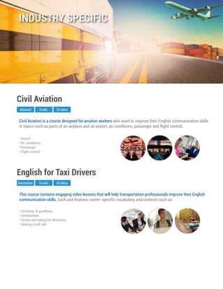 This course contains engaging video lessons that will help transportation professionals improve their English
communication skills. Each unit features career-speciﬁc vocabulary and contexts such as:
Intermediate
English for Taxi Drivers
10 units 40 videos
• Greetings & goodbyes
• Destinations
• Giving and asking for directions
• Making small talk
Civil Aviation is a course designed for aviation workers who want to improve their English communication skills
in topics such as parts of an airplane and an airport, air conditions, passenger and flight control.
Advanced
Civil Aviation
8 units 23 videos
• Airport
• Air conditions
• Passenger
• Flight control
INDUSTRY SPECIFIC
 