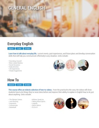 This course offers an eclectic selection of how-to-videos. From the practical to the zany, the videos will show
students how to do things they’ve never done before and improve their ability to explain in English how to do just
about anything. Units include:
Advanced
How To
10 units 60 videos
• The Olympic Games
• Just Amazing
• Inspiration
• Commercials
• Basketball
• Athletes Speak Up
• Talking About Sports
• Legends
• Sports Advice
• Go for It!
Learn how to talk about everyday life, current events, past experiences, and future plans and develop conversation
skills that will help you communicate effectively in any situation. Units include:
Beginner
Everyday English
6 units 24 videos
• Describing Yourself
• Work-related Matters
• Social Occasions
• Daily Activities
• Life Experiences
• Simply Suggestions
GENERAL ENGLISH
 