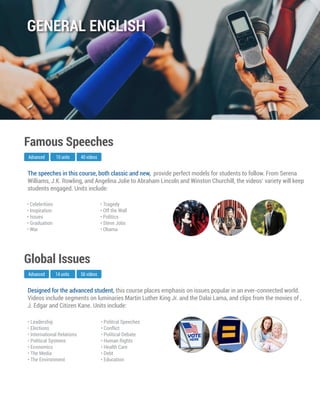 Designed for the advanced student, this course places emphasis on issues popular in an ever-connected world.
Videos include segments on luminaries Martin Luther King Jr. and the Dalai Lama, and clips from the movies of ,
J. Edgar and Citizen Kane. Units include:
Advanced
Global Issues
14 units 56 videos
• Leadership
• Elections
• International Relations
• Political Systems
• Economics
• The Media
• The Environment
• Politcal Speeches
• Conflict
• Political Debate
• Human Rights
• Health Care
• Debt
• Education
The speeches in this course, both classic and new, provide perfect models for students to follow. From Serena
Williams, J.K. Rowling, and Angelina Jolie to Abraham Lincoln and Winston Churchill, the videos’ variety will keep
students engaged. Units include:
Advanced
Famous Speeches
10 units 40 videos
• Celebritiies
• Inspiration
• Issues
• Graduation
• War
• Tragedy
• Off the Wall
• Politics
• Steve Jobs
• Obama
GENERAL ENGLISH
 