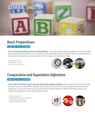 This 5-unit course teaches you to describe and compare people and things. Each unit has 4-5 activities that help
you learn how to use the different adjective forms correctly. The activities are also designed for you to practice
speaking on. At the end of this course, you will be able to make comparison, which will help you express your
opinions and judgments clearly. Course topics include:
Beginnner
Comparative and Superlative Adjectives
5 units 22 cliplists
• Adding -ER and -EST
• Using MORE, MOST, LESS and LEAST
• Forming irregular adjectives
• Comparing with the word AS
This 3-unit course teaches you the use of prepositions. Each unit contains videos and grammar exercises to help
you understand when to use at, in, on, to, from, etc. After taking the course, you will be able to use prepositions of
time, place and movement in grammatically correct sentences. Course topics include:
Beginner
Basic Prepositions
4 units 13 cliplists
• Prepositions of Time
• Prepositions of Place
• Prepositions of Movement
GENERAL ENGLISH
 