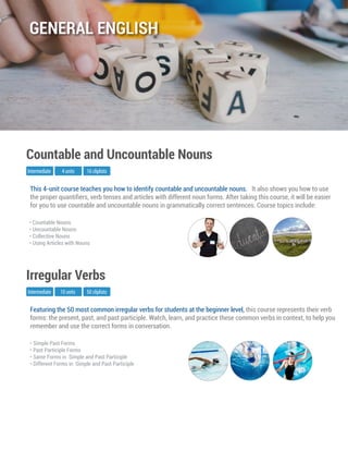 Featuring the 50 most common irregular verbs for students at the beginner level, this course represents their verb
forms: the present, past, and past participle. Watch, learn, and practice these common verbs in context, to help you
remember and use the correct forms in conversation.
Intermediate
Irregular Verbs
10 units 50 cliplists
• Simple Past Forms
• Past Participle Forms
• Same Forms in Simple and Past Participle
• Different Forms in Simple and Past Participle
This 4-unit course teaches you how to identify countable and uncountable nouns. It also shows you how to use
the proper quantiﬁers, verb tenses and articles with different noun forms. After taking this course, it will be easier
for you to use countable and uncountable nouns in grammatically correct sentences. Course topics include:
Intermediate
Countable and Uncountable Nouns
4 units 16 cliplists
• Countable Nouns
• Uncountable Nouns
• Collective Nouns
• Using Articles with Nouns
GENERAL ENGLISH
 