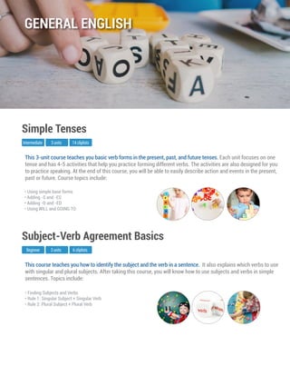 This course teaches you how to identify the subject and the verb in a sentence. It also explains which verbs to use
with singular and plural subjects. After taking this course, you will know how to use subjects and verbs in simple
sentences. Topics include:
Beginner
Subject-Verb Agreement Basics
3 units 6 cliplists
• Finding Subjects and Verbs
• Rule 1: Singular Subject + Singular Verb
• Rule 2: Plural Subject + Plural Verb
This 3-unit course teaches you basic verb forms in the present, past, and future tenses. Each unit focuses on one
tense and has 4-5 activities that help you practice forming different verbs. The activities are also designed for you
to practice speaking. At the end of this course, you will be able to easily describe action and events in the present,
past or future. Course topics include:
Intermediate
Simple Tenses
3 units 14 cliplists
• Using simple base forms
• Adding -S and -ES
• Adding -D and -ED
• Using WILL and GOING TO
GENERAL ENGLISH
 