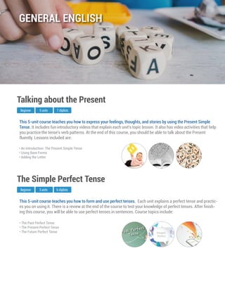 This 5-unit course teaches you how to form and use perfect tenses. Each unit explains a perfect tense and practic-
es you on using it. There is a review at the end of the course to test your knowledge of perfect tenses. After ﬁnish-
ing this course, you will be able to use perfect tenses.in sentences. Course topics include:
Beginner
The Simple Perfect Tense
3 units 6 cliplists
• The Past Perfect Tense
• The Present Perfect Tense
• The Future Perfect Tense
This 5-unit course teaches you how to express your feelings, thoughts, and stories by using the Present Simple
Tense. It includes fun introductory videos that explain each unit's topic lesson. It also has video activities that help
you practice the tense's verb patterns. At the end of this course, you should be able to talk about the Present
fluently. Lessons included are:
Beginner
Talking about the Present
5 units 7 cliplists
• An Introduction: The Present Simple Tense
• Using Base Forms
• Adding the Letter
GENERAL ENGLISH
 