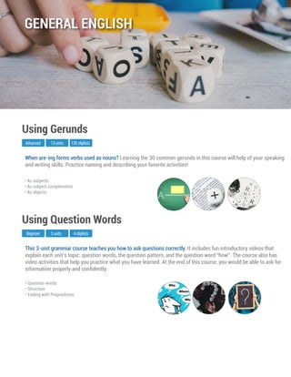 This 3-unit grammar course teaches you how to ask questions correctly. It includes fun introductory videos that
explain each unit’s topic: question words, the question pattern, and the question word “how”. The course also has
video activities that help you practice what you have learned. At the end of this course, you would be able to ask for
information properly and conﬁdently.
Beginner
Using Question Words
3 units 4 cliplists
• Question words
• Structure
• Ending with Prepositions
When are-ing forms verbs used as nouns? Learning the 30 common gerunds in this course will help of your speaking
and writing skills. Practice naming and describing your favorite activities!
Advanced
Using Gerunds
13 units 130 cliplists
• As subjects
• As subject complements
• As objects
GENERAL ENGLISH
 