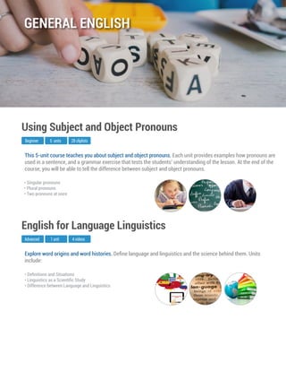 Explore word origins and word histories. Deﬁne language and linguistics and the science behind them. Units
include:
Advanced
English for Language Linguistics
1 unit 4 videos
• Deﬁnitions and Situations
• Linguistics as a Scientiﬁc Study
• Difference between Language and Linguistics
This 5-unit course teaches you about subject and object pronouns. Each unit provides examples how pronouns are
used in a sentence, and a grammar exercise that tests the students’ understanding of the lesson. At the end of the
course, you will be able to tell the difference between subject and object pronouns.
Beginner
Using Subject and Object Pronouns
5 units 28 cliplists
• Singular pronouns
• Plural pronouns
• Two pronouns at once
GENERAL ENGLISH
 
