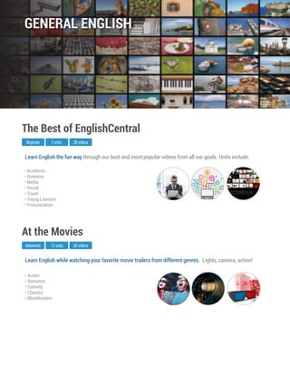 Learn English while watching your favorite movie trailers from different genres. Lights, camera, action!
Advanced
At the Movies
12 units 35 videos
• Action
• Romance
• Comedy
• Classics
• Blockbusters
Learn English the fun way through our best and most popular videos from all our goals. Units include:
Beginner
The Best of EnglishCentral
7 units 28 videos
• Academic
• Business
• Media
• Social
• Travel
• Young Learners
• Pronunciation
GENERAL ENGLISH
 