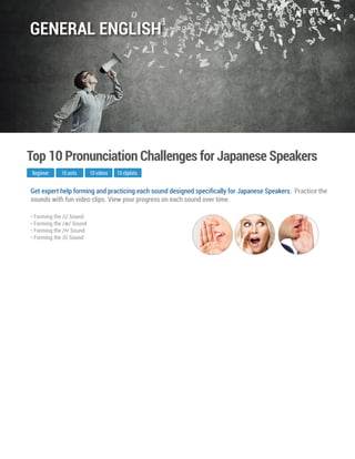 Get expert help forming and practicing each sound designed speciﬁcally for Japanese Speakers. Practice the
sounds with fun video clips. View your progress on each sound over time.
Beginner
Top 10 Pronunciation Challenges for Japanese Speakers
10 units 10 videos
• Forming the /I/ Sound
• Forming the /æ/ Sound
• Forming the / / Sound
• Forming the /l/ Sound
10 cliplists
GENERAL ENGLISH
 