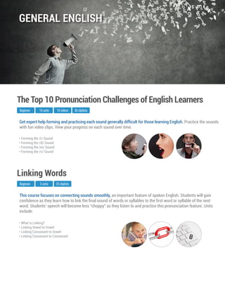 This course focuses on connecting sounds smoothly, an important feature of spoken English. Students will gain
conﬁdence as they learn how to link the ﬁnal sound of words or syllables to the ﬁrst word or syllable of the next
word. Students’ speech will become less “choppy” as they listen to and practice this pronunciation feature. Units
include:
Beginner
Linking Words
5 units 25 cliplists
• What is Linking?
• Linking Vowel to Vowel
• Linking Consonant to Vowel
• Linking Consonant to Consonant
Get expert help forming and practicing each sound generally difﬁcult for those learning English. Practice the sounds
with fun video clips. View your progress on each sound over time.
Beginner
The Top 10 Pronunciation Challenges of English Learners
10 units 10 videos
• Forming the /i/ Sound
• Forming the /ð/ Sound
• Forming the /eI/ Sound
• Forming the /v/ Sound
30 cliplists
GENERAL ENGLISH
 