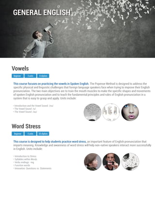 This course is designed to help students practice word stress, an important feature of English pronunciation that
imparts meaning. Knowledge and awareness of word stress will help non-native speakers interact more successfully
in English. Units include:
Beginner
Word Stress
5 units 20 cliplists
• Introduction to Stress
• Syllables within Words
• Verbs endings: -ing
• Function words
• Intonation: Questions vs. Statements
This course focuses on practicing the vowels in Spoken English. The Popenoe Method is designed to address the
speciﬁc physical and linguistic challenges that foreign language speakers face when trying to improve their English
pronunciation. The two main objectives are to train the mouth muscles to make the speciﬁc shapes and movements
of spoken English pronunciation and to teach the fundamental principles and rules of English pronunciation in a
system that is easy to grasp and apply. Units include:
Beginner
Vowels
3 units 8 cliplists
• Introduction and the Vowel Sound /ou/
• The Vowel Sound /u/
• The Vowel Sound /au/
GENERAL ENGLISH
 