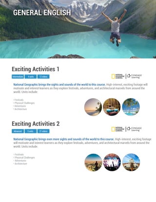 National Geographic brings even more sights and sounds of the world to this course. High-interest, exciting footage
will motivate and interest learners as they explore festivals, adventures, and architectural marvels from around the
world. Units include:
Advanced
Exciting Activities 2
5 units 21 videos
• Festivals
• Physical Challenges
• Adventures
• Architecture
National Geographic brings the sights and sounds of the world to this course. High-interest, exciting footage will
motivate and interest learners as they explore festivals, adventures, and architectural marvels from around the
world. Units include:
Intermediate
Exciting Activities 1
4 units 12 videos
• Festivals
• Physical Challenges
• Adventures
• Architecture
GENERAL ENGLISH
 