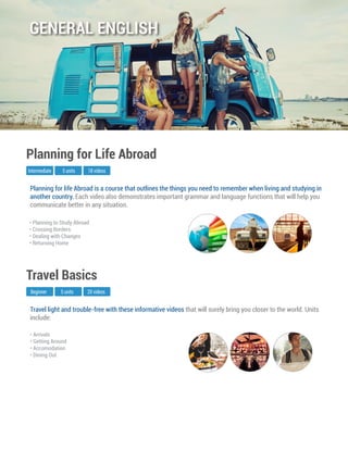 Travel light and trouble-free with these informative videos that will surely bring you closer to the world. Units
include:
Beginner
Travel Basics
5 units 20 videos
• Arrivals
• Getting Around
• Accomodation
• Dining Out
Planning for life Abroad is a course that outlines the things you need to remember when living and studying in
another country. Each video also demonstrates important grammar and language functions that will help you
communicate better in any situation.
Intermediate
Planning for Life Abroad
5 units 18 videos
• Planning to Study Abroad
• Crossing Borders
• Dealing with Changes
• Returning Home
GENERAL ENGLISH
 