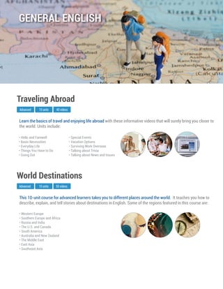 This 10-unit course for advanced learners takes you to different places around the world. It teaches you how to
describe, explain, and tell stories about destinations in English. Some of the regions featured in this course are:
Advanced
World Destinations
10 units 50 videos
• Western Europe
• Southern Europe and Africa
• Russia and India
• The U.S. and Canada
• South America
• Australia and New Zealand
• The Middle East
• East Asia
• Southeast Asia
Learn the basics of travel and enjoying life abroad with these informative videos that will surely bring you closer to
the world. Units include:
Advanced
Traveling Abroad
10 units 40 videos
• Hello and Farewell
• Basic Necessities
• Everyday Life
• Things You Have to Do
• Going Out
• Special Events
• Vacation Options
• Surviving Work Overseas
• Talking about Trivia
• Talking about News and Issues
GENERAL ENGLISH
 