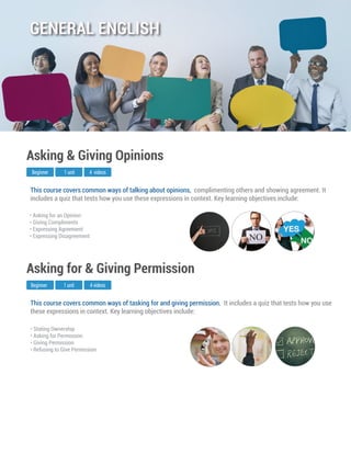 This course covers common ways of tasking for and giving permission. It includes a quiz that tests how you use
these expressions in context. Key learning objectives include:
Beginner
Asking for & Giving Permission
1 unit 4 videos
• Stating Ownership
• Asking for Permission
• Giving Permission
• Refusing to Give Permission
This course covers common ways of talking about opinions, complimenting others and showing agreement. It
includes a quiz that tests how you use these expressions in context. Key learning objectives include:
Beginner
Asking & Giving Opinions
1 unit 4 videos
• Asking for an Opinion
• Giving Compliments
• Expressing Agreement
• Expressing Disagreement
GENERAL ENGLISH
 