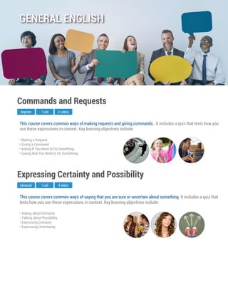 This course covers common ways of saying that you are sure or uncertain about something. It includes a quiz that
tests how you use these expressions in context. Key learning objectives include:
Advanced
Expressing Certainty and Possibility
1 unit 4 videos
• Asking about Certainty
• Talking about Possibility
• Expressing Certainty
• Expressing Uncertainty
This course covers common ways of making requests and giving commands. It includes a quiz that tests how you
use these expressions in context. Key learning objectives include:
Beginner
Commands and Requests
1 unit 4 videos
• Making a Request
• Giving a Command
• Asking If You Need to Do Something
• Saying that You Need to Do Something
GENERAL ENGLISH
 