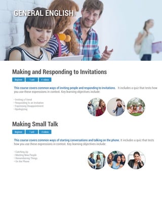 This course covers common ways of starting conversations and talking on the phone. It includes a quiz that tests
how you use these expressions in context. Key learning objectives include:
Beginner
Making Small Talk
1 unit 4 videos
• Catching Up
• Meeting New People
• Remembering Things
• On the Phone
This course covers common ways of inviting people and responding to invitations. It includes a quiz that tests how
you use these expressions in context. Key learning objectives include:
Beginner
Making and Responding to Invitations
1 unit 4 videos
• Inviting a Friend
• Responding to an Invitation
• Expressing Disappointment
• Apologizing
GENERAL ENGLISH
 