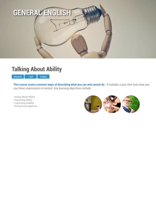 This course covers common ways of describing what you can and cannot do. It includes a quiz that tests how you
use these expressions in context. Key learning objectives include:
Advanced
Talking About Ability
1 unit 4 videos
• Asking About Ability
• Expressing Ability
• Expressing Inability
• Giving Encouragement
GENERAL ENGLISH
 