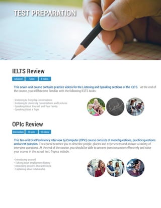 This ten-unit Oral Proﬁciency Interview by Computer (OPIc) course consists of model questions, practice questions
and a test question. The course teaches you to describe people, places and experiences and answer a variety of
interview questions. At the end of the course, you should be able to answer questions more effectively and raise
your scores in the actual test. Topics include:
Intermediate
OPIc Review
10 units 50 videos
• Introducing yourself
• Talking about employment history
• Describing people’s characteristics
• Explaining about relationship
This seven-unit course contains practice videos for the Listening and Speaking sections of the IELTS. At the end of
the course, you will become familiar with the following IELTS tasks:
Advanced
IELTS Review
7 units 8 Videos
• Listening to Everyday Conversations
• Listening to University Conversations and Lectures
• Speaking About Yourself and Your Family
• Speaking About a Topic
TEST PREPARATION
 