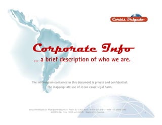 Corporate Info
     … a brief description of who we are.


   The information contained in this document is private and confidential.
             The inappropriate use of it can cause legal harm.




www.cortesdelgado.co felipe@cortesdelgado.co Phone: (57 1) 627 9824 - Mobile: (57) 316 471 9494 – US phone: (786)
                         462 0936 Car. 15 no 135 25 suite 0403B Bogotá D.C. - Colombia                              1
 
