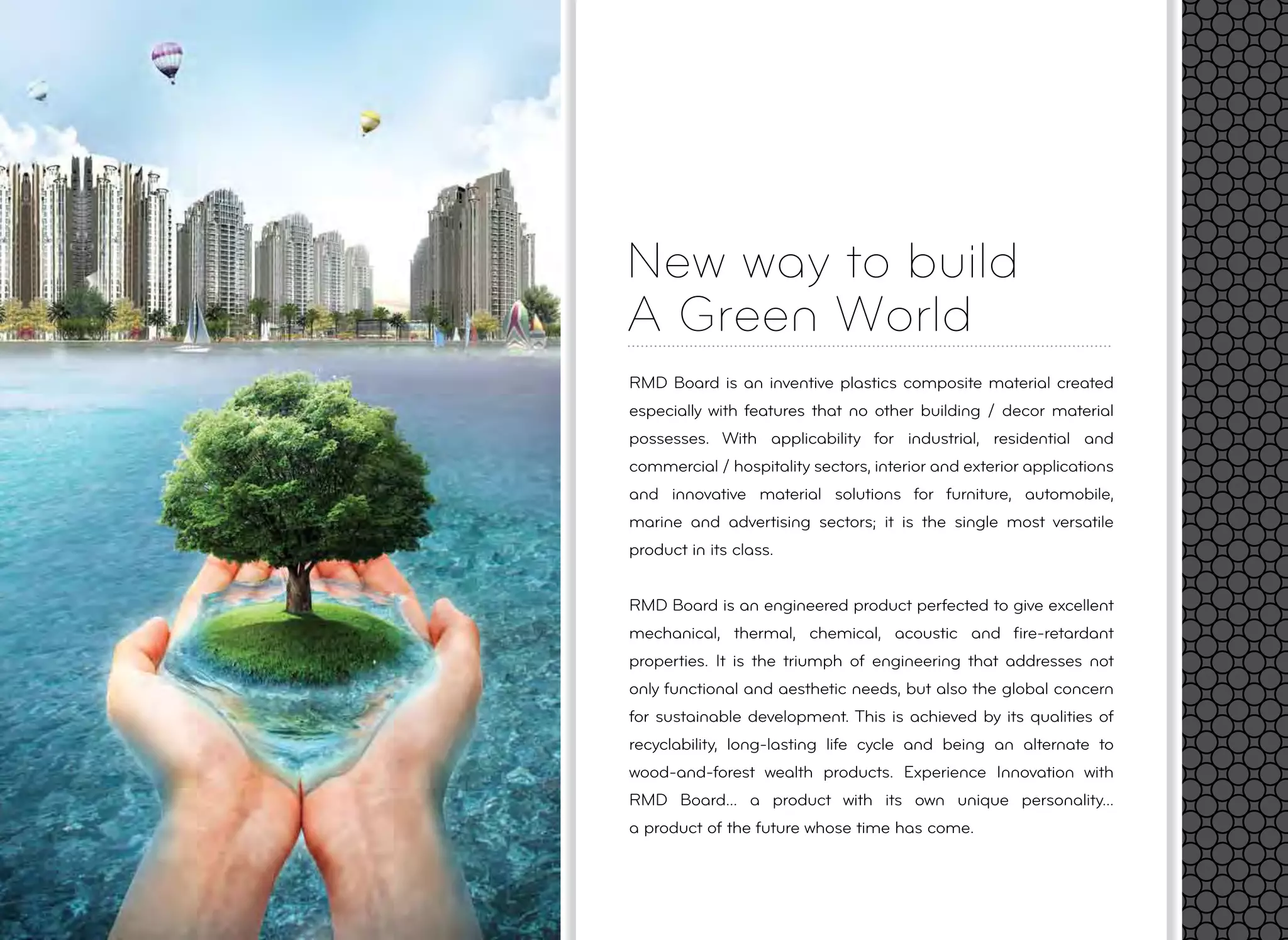 New way to build
A Green World
RMD Board is an inventive plastics composite material created
especially with features that no other building / decor material
possesses. With applicability for industrial, residential and
commercial / hospitality sectors, interior and exterior applications
and innovative material solutions for furniture, automobile,
marine and advertising sectors; it is the single most versatile
product in its class.
RMD Board is an engineered product perfected to give excellent
mechanical, thermal, chemical, acoustic and ﬁre-retardant
properties. It is the triumph of engineering that addresses not
only functional and aesthetic needs, but also the global concern
for sustainable development. This is achieved by its qualities of
recyclability, long-lasting life cycle and being an alternate to
wood-and-forest wealth products. Experience Innovation with
RMD Board... a product with its own unique personality...
a product of the future whose time has come.
 
