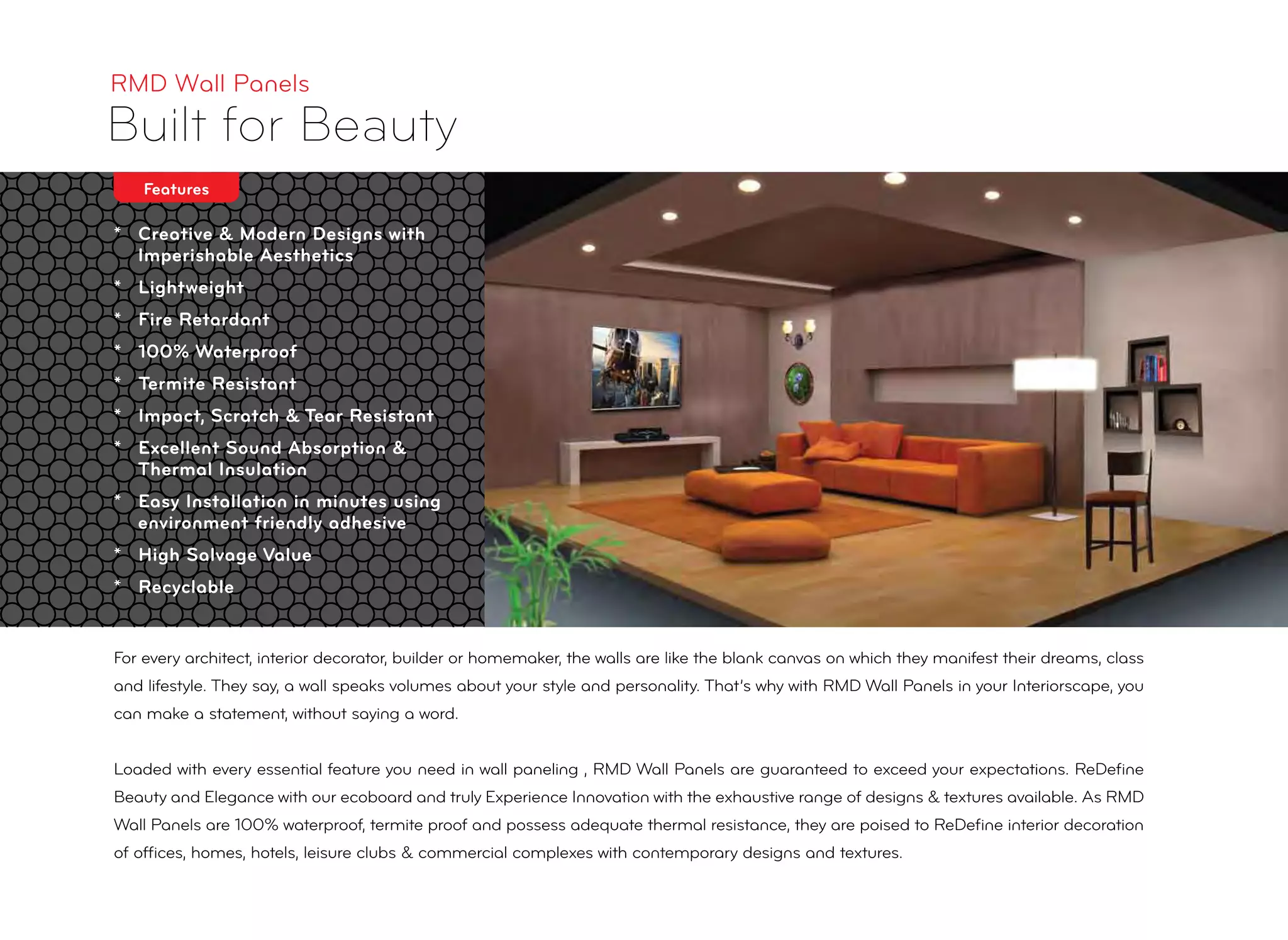 * Creative & Modern Designs with
Imperishable Aesthetics
* Lightweight
* Fire Retardant
* 100% Waterproof
* Termite Resistant
* Impact, Scratch & Tear Resistant
* Excellent Sound Absorption &
Thermal Insulation
* Easy Installation in minutes using
environment friendly adhesive
* High Salvage Value
* Recyclable
RMD Wall Panels
Built for Beauty
For every architect, interior decorator, builder or homemaker, the walls are like the blank canvas on which they manifest their dreams, class
and lifestyle. They say, a wall speaks volumes about your style and personality. That’s why with RMD Wall Panels in your Interiorscape, you
can make a statement, without saying a word.
Loaded with every essential feature you need in wall paneling , RMD Wall Panels are guaranteed to exceed your expectations. ReDeﬁne
Beauty and Elegance with our ecoboard and truly Experience Innovation with the exhaustive range of designs & textures available. As RMD
Wall Panels are 100% waterproof, termite proof and possess adequate thermal resistance, they are poised to ReDeﬁne interior decoration
of ofﬁces, homes, hotels, leisure clubs & commercial complexes with contemporary designs and textures.
Features
 