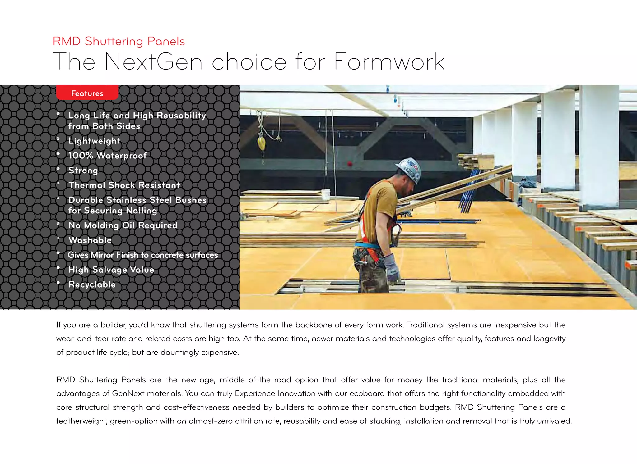 * Long Life and High Reusability
from Both Sides
* Lightweight
* 100% Waterproof
* Strong
* Thermal Shock Resistant
* Durable Stainless Steel Bushes
for Securing Nailing
* No Molding Oil Required
* Washable
* Gives Mirror Finish to concrete surfaces
* High Salvage Value
* Recyclable
RMD Shuttering Panels
The NextGen choice for Formwork
Features
If you are a builder, you’d know that shuttering systems form the backbone of every form work. Traditional systems are inexpensive but the
wear-and-tear rate and related costs are high too. At the same time, newer materials and technologies offer quality, features and longevity
of product life cycle; but are dauntingly expensive.
RMD Shuttering Panels are the new-age, middle-of-the-road option that offer value-for-money like traditional materials, plus all the
advantages of GenNext materials. You can truly Experience Innovation with our ecoboard that offers the right functionality embedded with
core structural strength and cost-effectiveness needed by builders to optimize their construction budgets. RMD Shuttering Panels are a
featherweight, green-option with an almost-zero attrition rate, reusability and ease of stacking, installation and removal that is truly unrivaled.
 