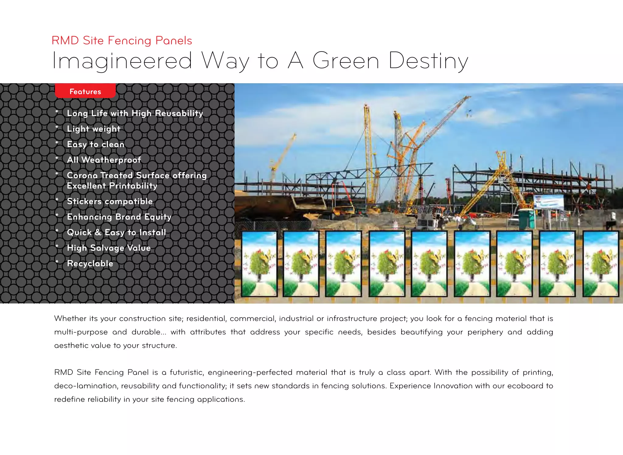 * Long Life with High Reusability
* Light weight
* Easy to clean
* All Weatherproof
* Corona Treated Surface offering
Excellent Printability
* Stickers compatible
* Enhancing Brand Equity
* Quick & Easy to Install
* High Salvage Value
* Recyclable
RMD Site Fencing Panels
Imagineered Way to A Green Destiny
Features
Whether its your construction site; residential, commercial, industrial or infrastructure project; you look for a fencing material that is
multi-purpose and durable... with attributes that address your speciﬁc needs, besides beautifying your periphery and adding
aesthetic value to your structure.
RMD Site Fencing Panel is a futuristic, engineering-perfected material that is truly a class apart. With the possibility of printing,
deco-lamination, reusability and functionality; it sets new standards in fencing solutions. Experience Innovation with our ecoboard to
redeﬁne reliability in your site fencing applications.
 