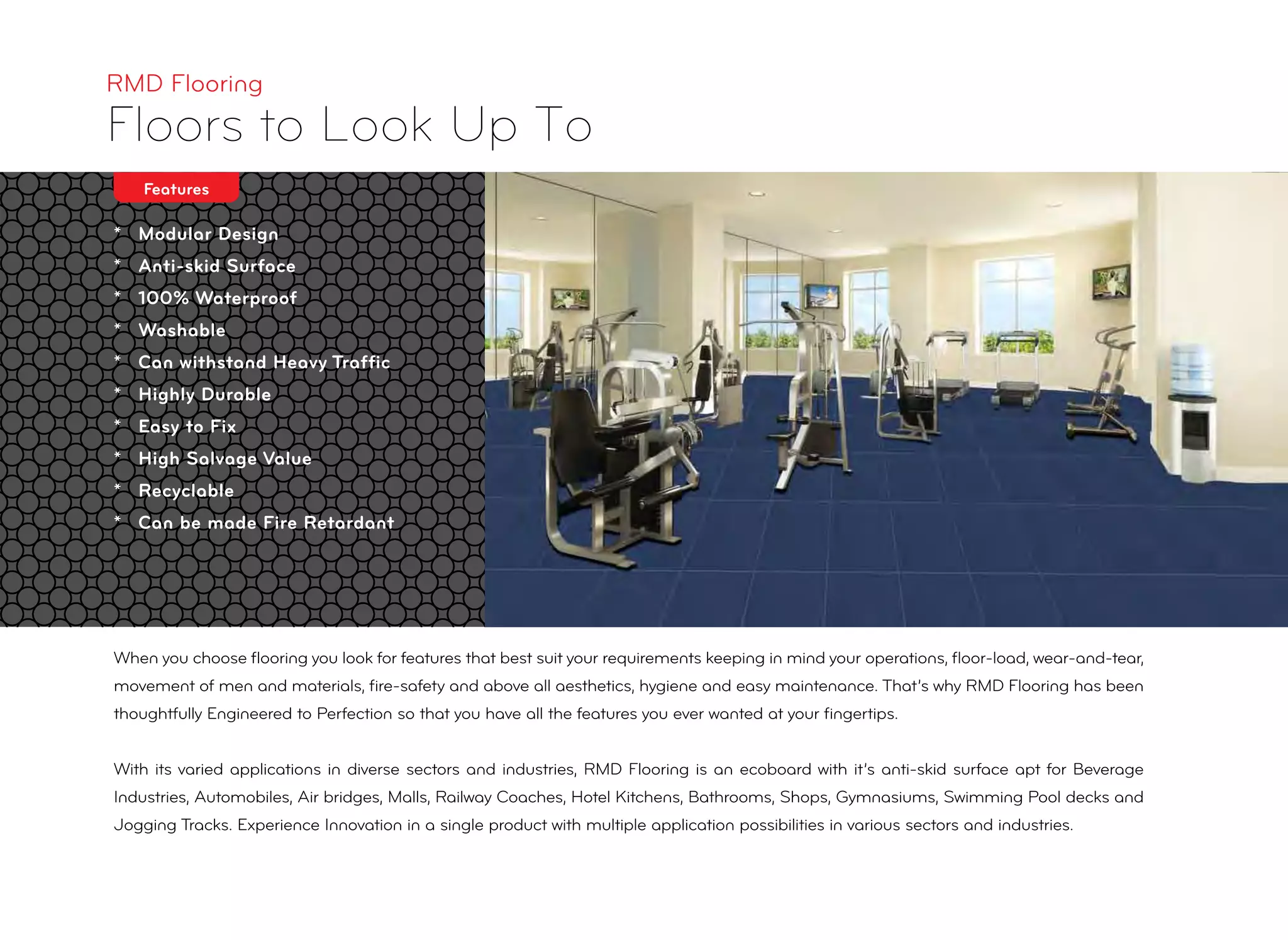 * Modular Design
* Anti-skid Surface
* 100% Waterproof
* Washable
* Can withstand Heavy Trafﬁc
* Highly Durable
* Easy to Fix
* High Salvage Value
* Recyclable
* Can be made Fire Retardant
RMD Flooring
Floors to Look Up To
Features
When you choose ﬂooring you look for features that best suit your requirements keeping in mind your operations, ﬂoor-load, wear-and-tear,
movement of men and materials, ﬁre-safety and above all aesthetics, hygiene and easy maintenance. That’s why RMD Flooring has been
thoughtfully Engineered to Perfection so that you have all the features you ever wanted at your ﬁngertips.
With its varied applications in diverse sectors and industries, RMD Flooring is an ecoboard with it’s anti-skid surface apt for Beverage
Industries, Automobiles, Air bridges, Malls, Railway Coaches, Hotel Kitchens, Bathrooms, Shops, Gymnasiums, Swimming Pool decks and
Jogging Tracks. Experience Innovation in a single product with multiple application possibilities in various sectors and industries.
 
