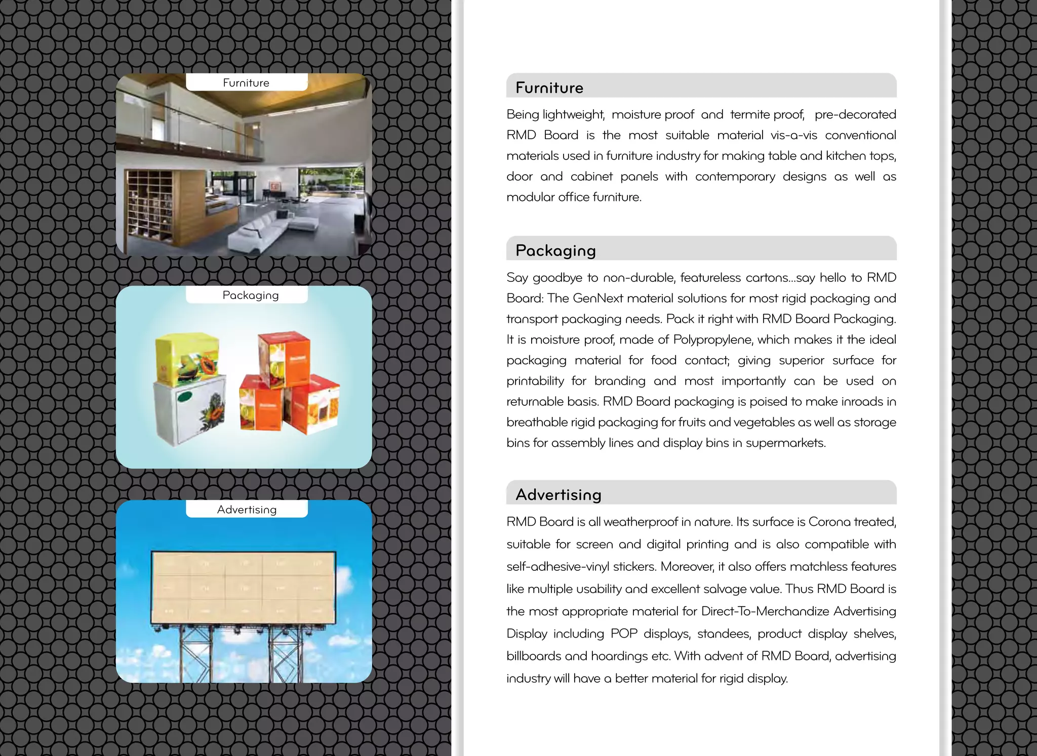 RMD Board is all weatherproof in nature. Its surface is Corona treated,
suitable for screen and digital printing and is also compatible with
self-adhesive-vinyl stickers. Moreover, it also offers matchless features
like multiple usability and excellent salvage value. Thus RMD Board is
the most appropriate material for Direct-To-Merchandize Advertising
Display including POP displays, standees, product display shelves,
billboards and hoardings etc. With advent of RMD Board, advertising
industry will have a better material for rigid display.
Advertising
Being lightweight, moisture proof and termite proof, pre-decorated
RMD Board is the most suitable material vis-a-vis conventional
materials used in furniture industry for making table and kitchen tops,
door and cabinet panels with contemporary designs as well as
modular ofﬁce furniture.
FurnitureFurniture
Advertising
Say goodbye to non-durable, featureless cartons...say hello to RMD
Board: The GenNext material solutions for most rigid packaging and
transport packaging needs. Pack it right with RMD Board Packaging.
It is moisture proof, made of Polypropylene, which makes it the ideal
packaging material for food contact; giving superior surface for
printability for branding and most importantly can be used on
returnable basis. RMD Board packaging is poised to make inroads in
breathable rigid packaging for fruits and vegetables as well as storage
bins for assembly lines and display bins in supermarkets.
Packaging
Packaging
 