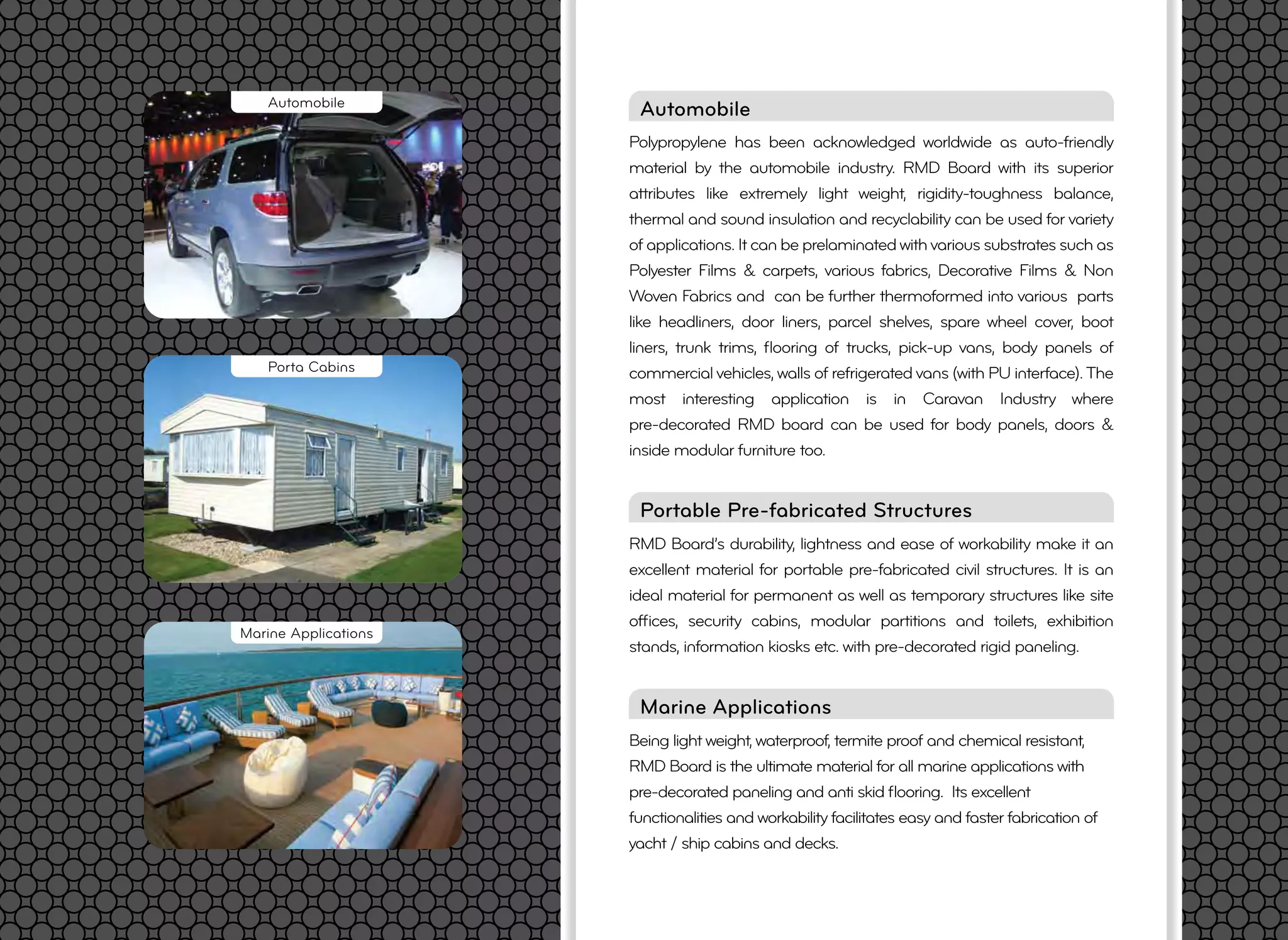 Being light weight, waterproof, termite proof and chemical resistant,
RMD Board is the ultimate material for all marine applications with
pre-decorated paneling and anti skid ﬂooring. Its excellent
functionalities and workability facilitates easy and faster fabrication of
yacht / ship cabins and decks.
Marine Applications
Polypropylene has been acknowledged worldwide as auto-friendly
material by the automobile industry. RMD Board with its superior
attributes like extremely light weight, rigidity-toughness balance,
thermal and sound insulation and recyclability can be used for variety
of applications. It can be prelaminated with various substrates such as
Polyester Films & carpets, various fabrics, Decorative Films & Non
Woven Fabrics and can be further thermoformed into various parts
like headliners, door liners, parcel shelves, spare wheel cover, boot
liners, trunk trims, ﬂooring of trucks, pick-up vans, body panels of
commercial vehicles, walls of refrigerated vans (with PU interface).The
most interesting application is in Caravan Industry where
pre-decorated RMD board can be used for body panels, doors &
inside modular furniture too.
Automobile
Marine Applications
Automobile
RMD Board’s durability, lightness and ease of workability make it an
excellent material for portable pre-fabricated civil structures. It is an
ideal material for permanent as well as temporary structures like site
ofﬁces, security cabins, modular partitions and toilets, exhibition
stands, information kiosks etc. with pre-decorated rigid paneling.
Portable Pre-fabricated Structures
Porta Cabins
 