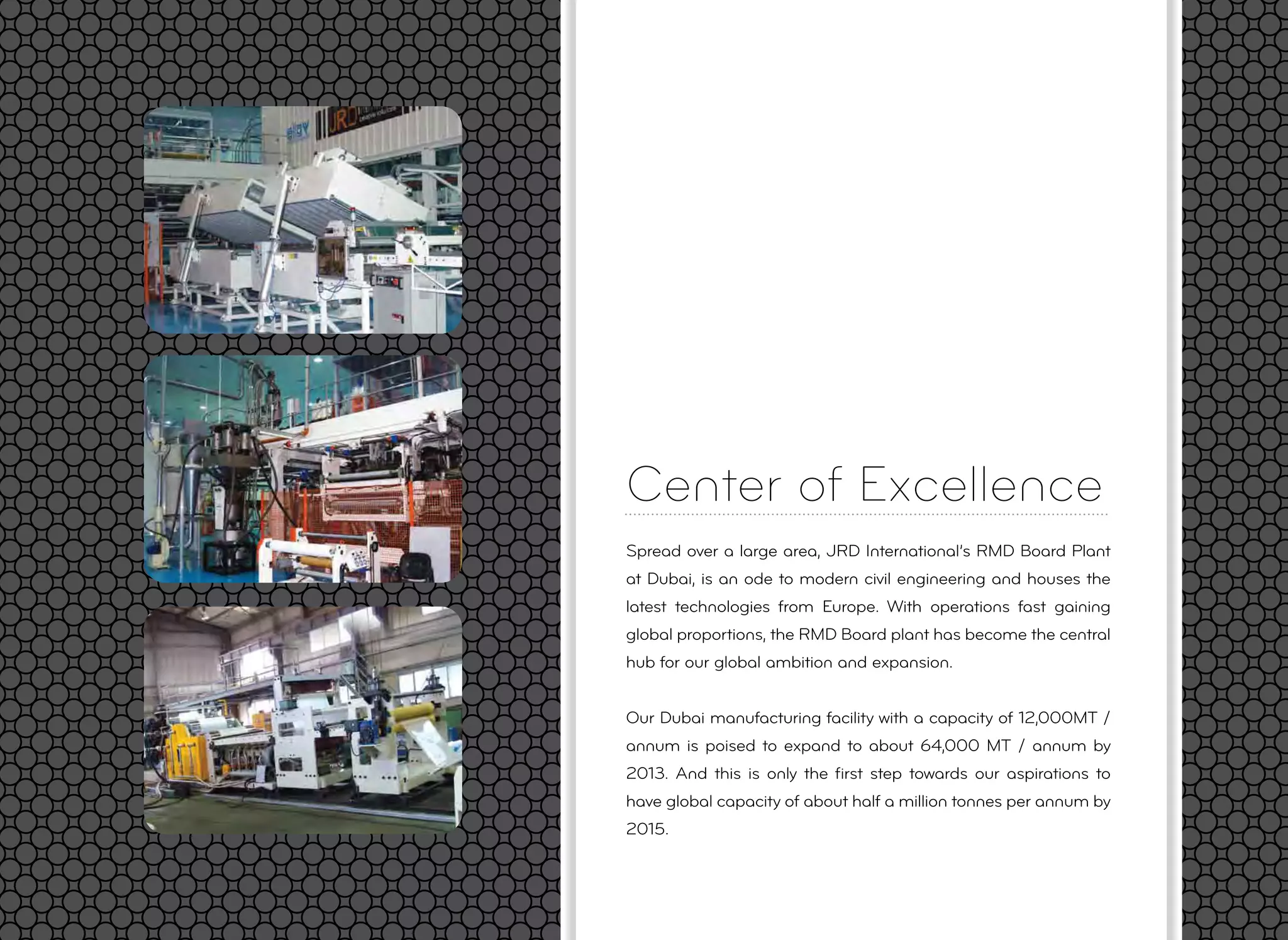 Center of Excellence
Spread over a large area, JRD International’s RMD Board Plant
at Dubai, is an ode to modern civil engineering and houses the
latest technologies from Europe. With operations fast gaining
global proportions, the RMD Board plant has become the central
hub for our global ambition and expansion.
Our Dubai manufacturing facility with a capacity of 12,000MT /
annum is poised to expand to about 64,000 MT / annum by
2013. And this is only the ﬁrst step towards our aspirations to
have global capacity of about half a million tonnes per annum by
2015.
 
