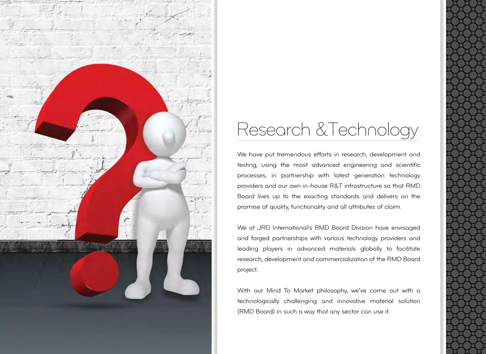 Research &Technology
We have put tremendous efforts in research, development and
testing, using the most advanced engineering and scientiﬁc
processes, in partnership with latest generation technology
providers and our own in-house R&T infrastructure so that RMD
Board lives up to the exacting standards and delivers on the
promise of quality, functionality and all attributes of claim.
We at JRD International’s RMD Board Division have envisaged
and forged partnerships with various technology providers and
leading players in advanced materials globally to facilitate
research, development and commercialization of the RMD Board
project.
With our Mind To Market philosophy, we’ve come out with a
technologically challenging and innovative material solution
(RMD Board) in such a way that any sector can use it.
 