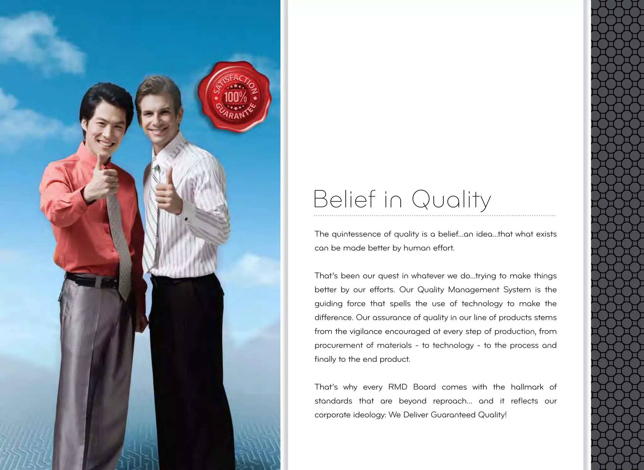 Belief in Quality
The quintessence of quality is a belief...an idea...that what exists
can be made better by human effort.
That’s been our quest in whatever we do...trying to make things
better by our efforts. Our Quality Management System is the
guiding force that spells the use of technology to make the
difference. Our assurance of quality in our line of products stems
from the vigilance encouraged at every step of production, from
procurement of materials - to technology - to the process and
ﬁnally to the end product.
That’s why every RMD Board comes with the hallmark of
standards that are beyond reproach... and it reﬂects our
corporate ideology: We Deliver Guaranteed Quality!
 