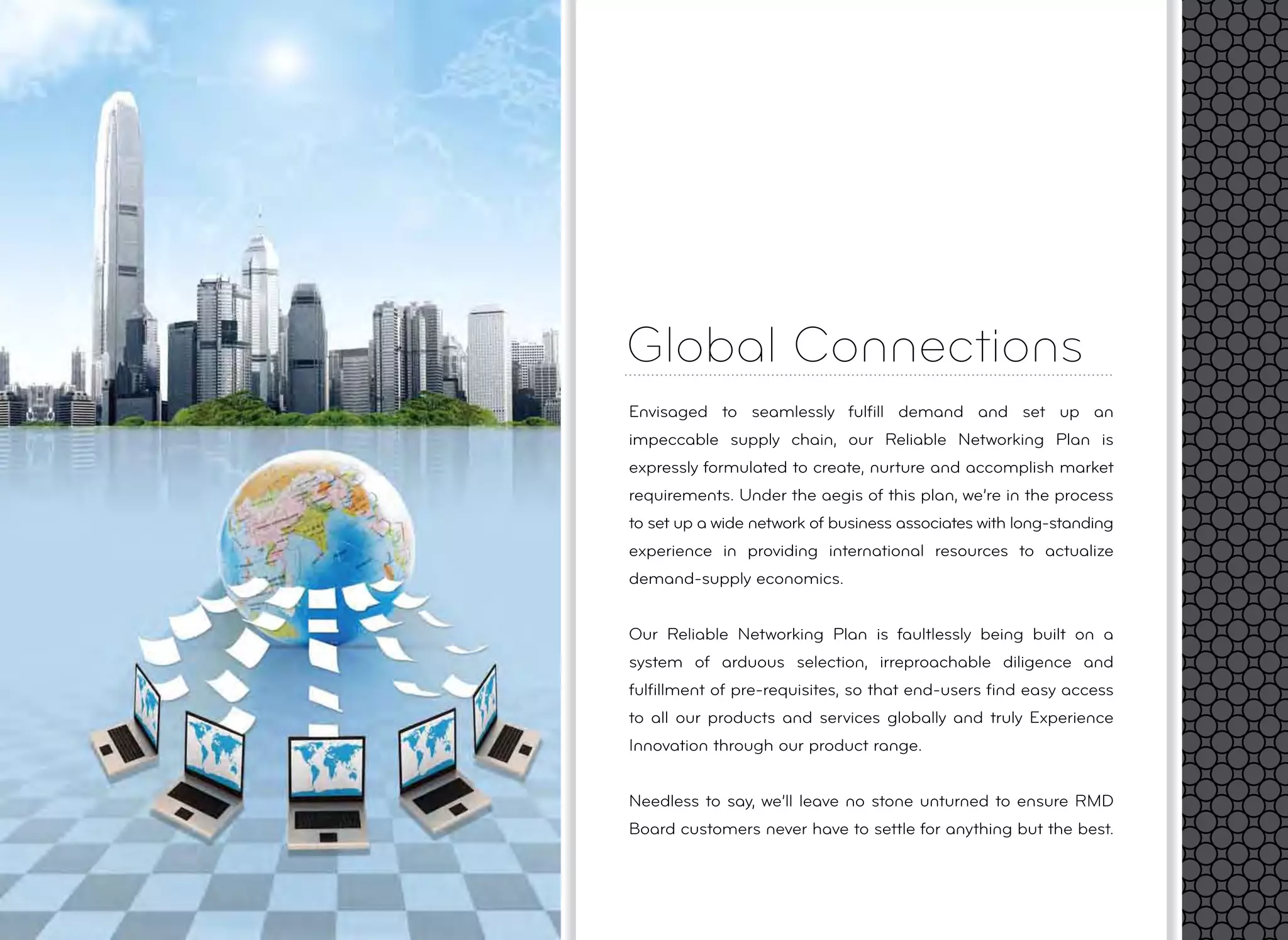 Global Connections
Envisaged to seamlessly fulﬁll demand and set up an
impeccable supply chain, our Reliable Networking Plan is
expressly formulated to create, nurture and accomplish market
requirements. Under the aegis of this plan, we’re in the process
to set up a wide network of business associates with long-standing
experience in providing international resources to actualize
demand-supply economics.
Our Reliable Networking Plan is faultlessly being built on a
system of arduous selection, irreproachable diligence and
fulﬁllment of pre-requisites, so that end-users ﬁnd easy access
to all our products and services globally and truly Experience
Innovation through our product range.
Needless to say, we’ll leave no stone unturned to ensure RMD
Board customers never have to settle for anything but the best.
 