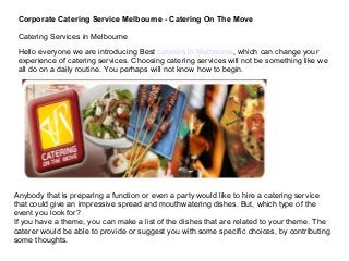 Corporate Catering Service Melbourne - Catering On The Move
Catering Services in Melbourne
Hello everyone we are introducing Best caterers in Melbourne, which can change your
experience of catering services. Choosing catering services will not be something like we
all do on a daily routine. You perhaps will not know how to begin.

Anybody that is preparing a function or even a party would like to hire a catering service
that could give an impressive spread and mouthwatering dishes. But, which type of the
event you look for?
If you have a theme, you can make a list of the dishes that are related to your theme. The
caterer would be able to provide or suggest you with some specific choices, by contributing
some thoughts.

 