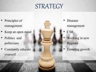 STRATEGY
• Principles of
management
• Keep an open mind
• Politics and
politicians
• Constantly educate
yourself
• Disaster
management
• CSR
• Working in new
Regions
• Ensuring growth
 
