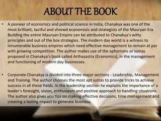 ABOUT THE BOOK
• A pioneer of economics and political science in India, Chanakya was one of the
most brilliant, tactful and shrewd economists and strategists of the Mauryan Era.
Building the entire Mauryan Empire can be attributed to Chanakya's witty
principles and out of the box strategies. The modern day world is a witness to
innumerable business empires which need effective management to remain at par
with growing competition. The author makes use of the aphorisms or sutras
proposed in Chanakya's book called Arthasastra (Economics), in the management
and functioning of modern day businesses.
• Corporate Chanakya is divided into three major sections - Leadership, Management
and Training. The author chooses the most apt sutras to provide tricks to achieve
success in all these fields. in the leadership section he explains the importance of a
leader's foresight, vision, enthusiasm and positive approach to handling situations.
The author also gives you tips on making effective decisions, time management and
creating a lasting impact to generate business.
 