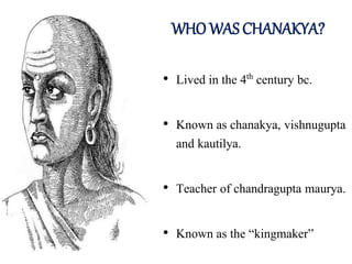 WHO WAS CHANAKYA?
• Lived in the 4th century bc.
• Known as chanakya, vishnugupta
and kautilya.
• Teacher of chandragupta maurya.
• Known as the “kingmaker”
 