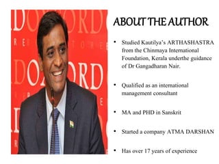 ABOUT THE AUTHOR
• Studied Kautilya’s ARTHASHASTRA
from the Chinmaya International
Foundation, Kerala underthe guidance
of Dr Gangadharan Nair.
• Qualified as an international
management consultant
• MA and PHD in Sanskrit
• Started a company ATMA DARSHAN
• Has over 17 years of experience
 