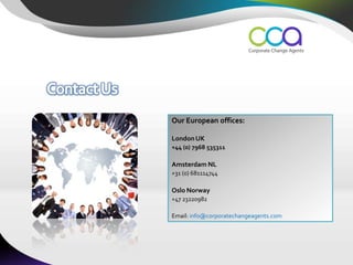 Our European offices:

London UK
+44 (0) 7968 535311

Amsterdam NL
+31 (0) 681114744

Oslo Norway
+47 23220982

Email: info@corporatechangeagents.com
 