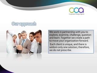 We work in partnership with you to
explore, examine, challenge, question
and learn. Together we create a path
to move your organization forward.
 Each client is unique, and there is
seldom only one solution; therefore,
we do not prescribe.
 