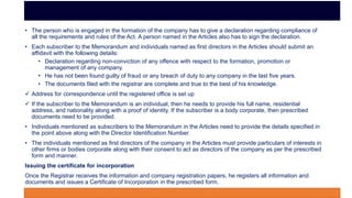 • The person who is engaged in the formation of the company has to give a declaration regarding compliance of
all the requirements and rules of the Act. A person named in the Articles also has to sign the declaration.
• Each subscriber to the Memorandum and individuals named as first directors in the Articles should submit an
affidavit with the following details:
• Declaration regarding non-conviction of any offence with respect to the formation, promotion or
management of any company.
• He has not been found guilty of fraud or any breach of duty to any company in the last five years.
• The documents filed with the registrar are complete and true to the best of his knowledge.
 Address for correspondence until the registered office is set up
 If the subscriber to the Memorandum is an individual, then he needs to provide his full name, residential
address, and nationality along with a proof of identity. If the subscriber is a body corporate, then prescribed
documents need to be provided.
• Individuals mentioned as subscribers to the Memorandum in the Articles need to provide the details specified in
the point above along with the Director Identification Number.
• The individuals mentioned as first directors of the company in the Articles must provide particulars of interests in
other firms or bodies corporate along with their consent to act as directors of the company as per the prescribed
form and manner.
Issuing the certificate for incorporation
Once the Registrar receives the information and company registration papers, he registers all information and
documents and issues a Certificate of Incorporation in the prescribed form.
 