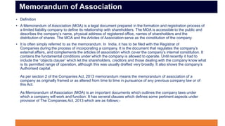 • Definition
• A Memorandum of Association (MOA) is a legal document prepared in the formation and registration process of
a limited liability company to define its relationship with shareholders. The MOA is accessible to the public and
describes the company’s name, physical address of registered office, names of shareholders and the
distribution of shares. The MOA and the Articles of Association serve as the constitution of the company.
• It is often simply referred to as the memorandum. In India, it has to be filed with the Registrar of
Companies during the process of incorporating a company. It is the document that regulates the company’s
external affairs, and complements the articles of association which cover the company’s internal constitution. It
contains the fundamental conditions under which the company is allowed to operate. Until recently it had to
include the “objects clause” which let the shareholders, creditors and those dealing with the company know what
is its permitted range of operation, although this was usually drafted very broadly. It also shows the company’s
Authorised capital.
As per section 2 of the Companies Act, 2013 memorandum means the memorandum of association of a
company as originally framed or as altered from time to time in pursuance of any previous company law or of
this Act.
As Memorandum of Association (MOA) is an important documents which outlines the company laws under
which a company will work and function. It has several clauses which defines some pertinent aspects under
provision of The Companies Act, 2013 which are as follows:-
Memorandum of Association
 