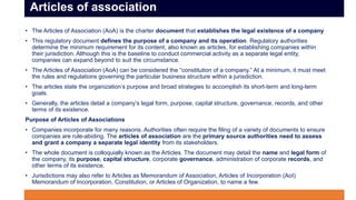 • The Articles of Association (AoA) is the charter document that establishes the legal existence of a company
• This regulatory document defines the purpose of a company and its operation. Regulatory authorities
determine the minimum requirement for its content, also known as articles, for establishing companies within
their jurisdiction. Although this is the baseline to conduct commercial activity as a separate legal entity,
companies can expand beyond to suit the circumstance.
• The Articles of Association (AoA) can be considered the “constitution of a company.” At a minimum, it must meet
the rules and regulations governing the particular business structure within a jurisdiction.
• The articles state the organization’s purpose and broad strategies to accomplish its short-term and long-term
goals.
• Generally, the articles detail a company’s legal form, purpose, capital structure, governance, records, and other
terms of its existence.
Purpose of Articles of Associations
• Companies incorporate for many reasons. Authorities often require the filing of a variety of documents to ensure
companies are rule-abiding. The articles of association are the primary source authorities need to assess
and grant a company a separate legal identity from its stakeholders.
• The whole document is colloquially known as the Articles. The document may detail the name and legal form of
the company, its purpose, capital structure, corporate governance, administration of corporate records, and
other terms of its existence.
• Jurisdictions may also refer to Articles as Memorandum of Association, Articles of Incorporation (AoI)
Memorandum of Incorporation, Constitution, or Articles of Organization, to name a few.
Articles of association
 